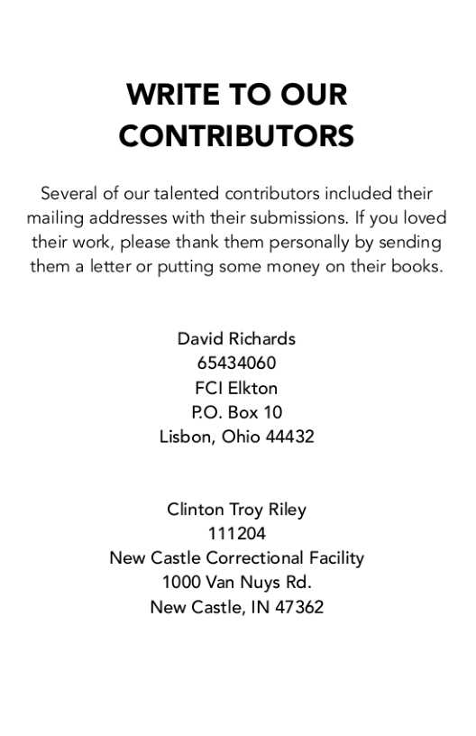 WRITE TO OUR CONTRIBUTORS  Several of our talented contributors included their mailing addresses with their submissions. If you loved their work, please thank them personally by sending them a letter or putting some money on their books.  David Richards 65434060 FCI Elkton PO.Box 10 Lisbon, Ohio 44432  Clinton Troy Riley 111204 New Castle Correctional Facility 1000 Van Nuys Rd. New Castle, IN 47362 